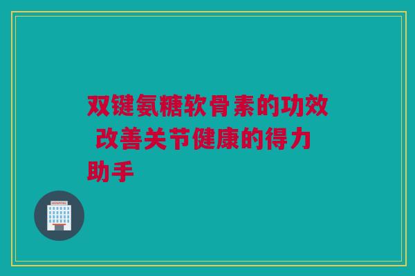 双键氨糖软骨素的功效 改善关节健康的得力助手