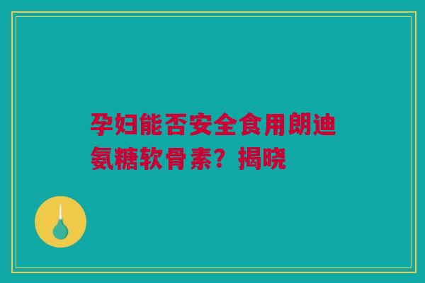 孕妇能否安全食用朗迪氨糖软骨素？揭晓