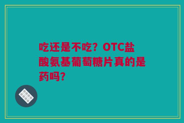 吃还是不吃？OTC盐酸氨基葡萄糖片真的是药吗？
