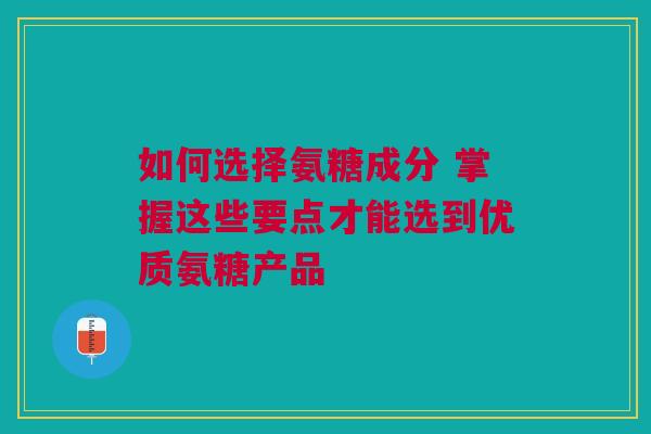 如何选择氨糖成分 掌握这些要点才能选到优质氨糖产品