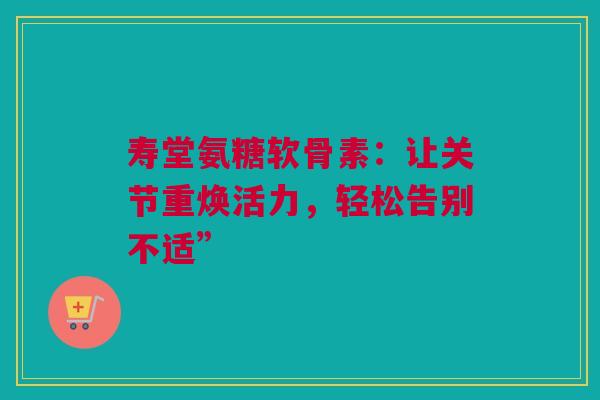 寿堂氨糖软骨素：让关节重焕活力，轻松告别不适”