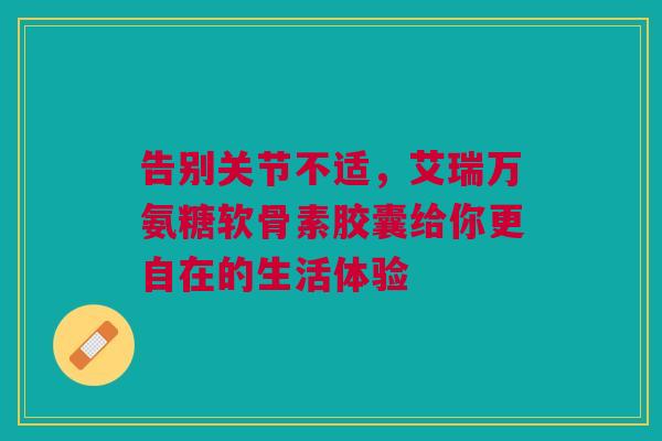 告别关节不适，艾瑞万氨糖软骨素胶囊给你更自在的生活体验