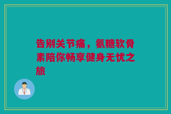 告别关节痛，氨糖软骨素陪你畅享健身无忧之旅