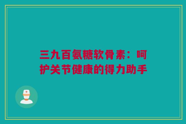 三九百氨糖软骨素：呵护关节健康的得力助手