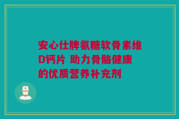 安心仕牌氨糖软骨素维D钙片 助力骨骼健康的优质营养补充剂