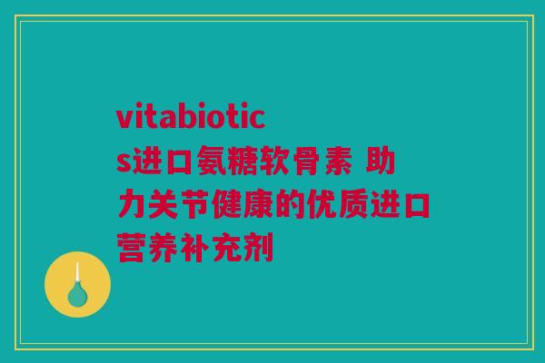 vitabiotics进口氨糖软骨素 助力关节健康的优质进口营养补充剂