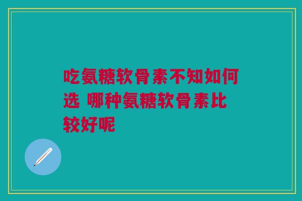 吃氨糖软骨素不知如何选 哪种氨糖软骨素比较好呢