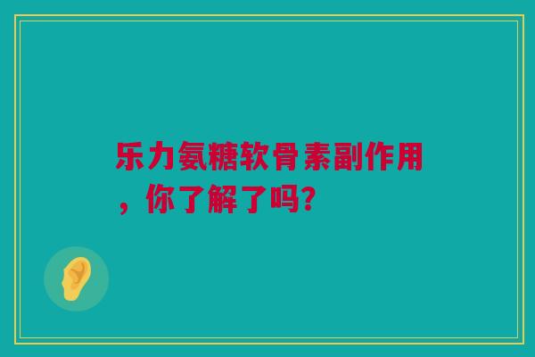 乐力氨糖软骨素副作用，你了解了吗？