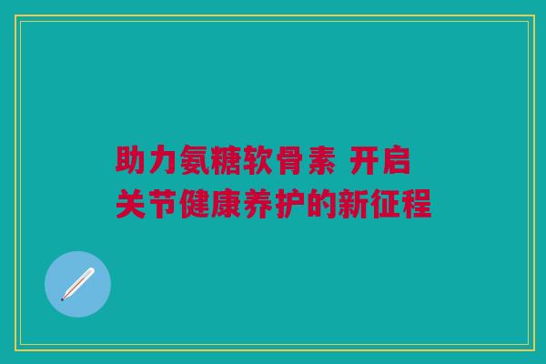 助力氨糖软骨素 开启关节健康养护的新征程