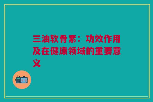 三油软骨素：功效作用及在健康领域的重要意义
