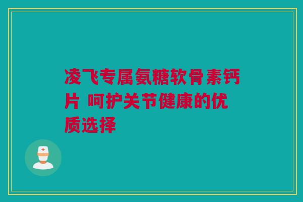 凌飞专属氨糖软骨素钙片 呵护关节健康的优质选择