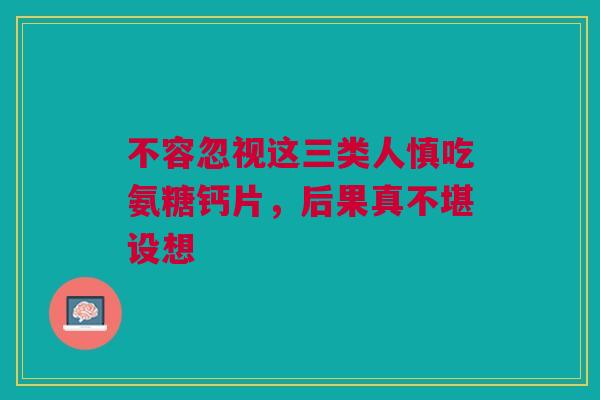 不容忽视这三类人慎吃氨糖钙片,后果真不堪设想 不容忽视这三类人慎吃氨糖钙片,后果真不堪设想