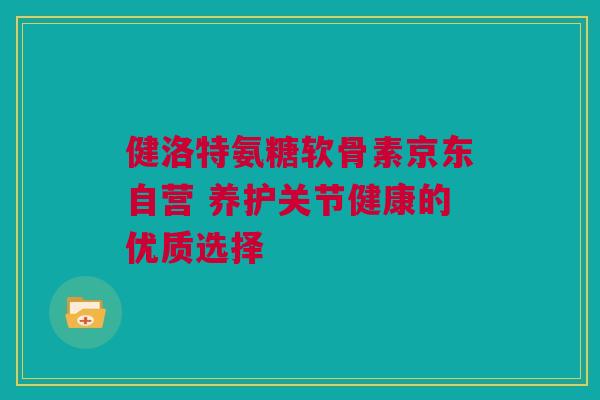 健洛特氨糖软骨素京东自营 养护关节健康的优质选择
