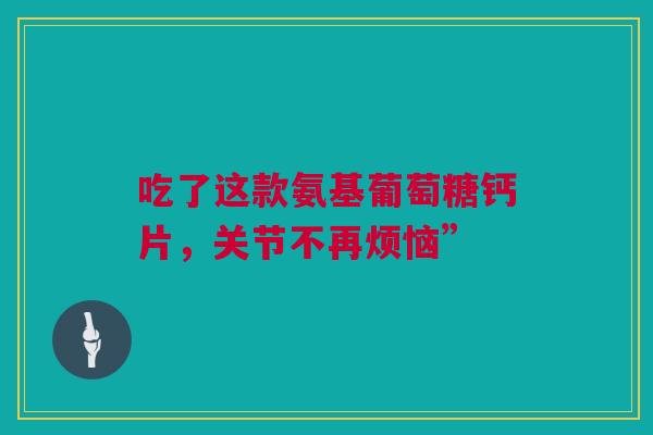 吃了这款氨基葡萄糖钙片，关节不再烦恼”