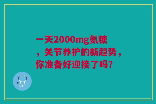 一天2000mg氨糖，关节养护的新趋势，你准备好迎接了吗？