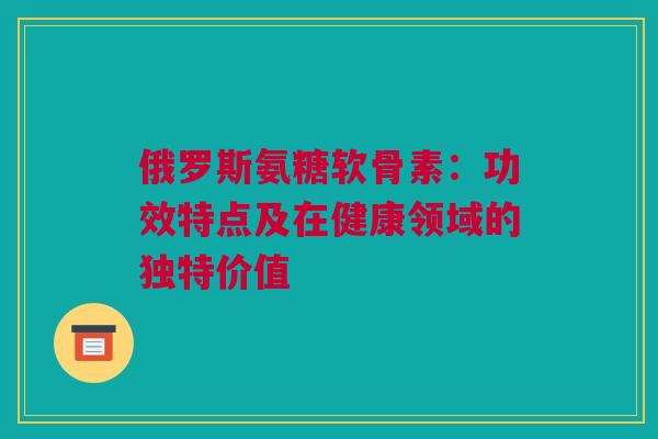 俄罗斯氨糖软骨素：功效特点及在健康领域的独特价值
