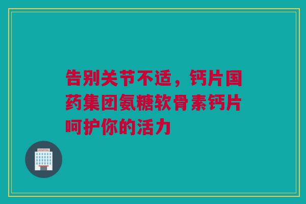 告别关节不适，钙片国药集团氨糖软骨素钙片呵护你的活力