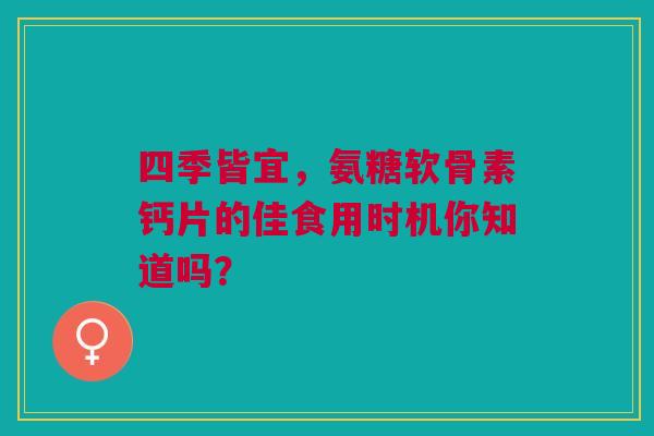 四季皆宜，氨糖软骨素钙片的佳食用时机你知道吗？