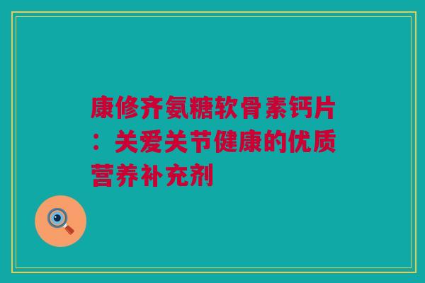 康修齐氨糖软骨素钙片：关爱关节健康的优质营养补充剂