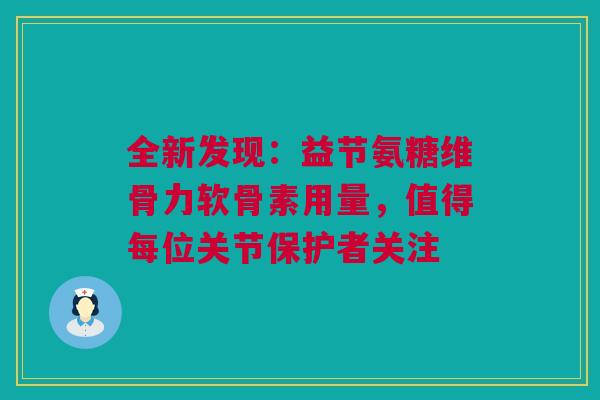 全新发现：益节氨糖维骨力软骨素用量，值得每位关节保护者关注
