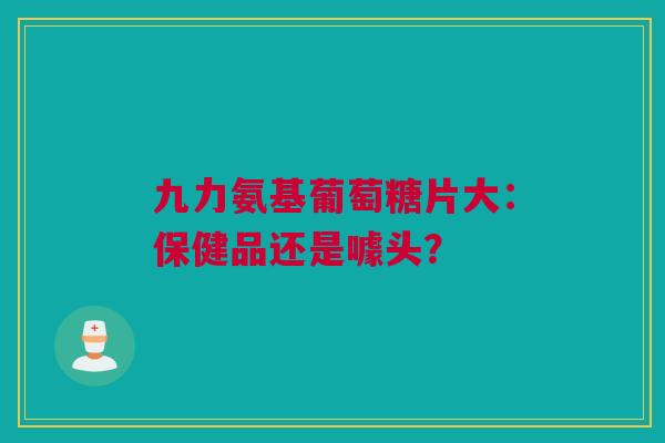 九力氨基葡萄糖片大：保健品还是噱头？