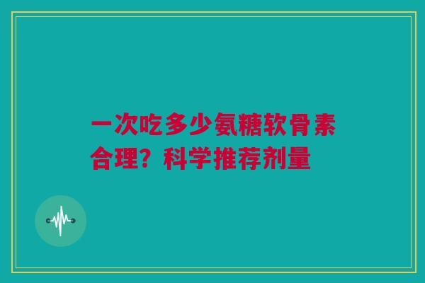 一次吃多少氨糖软骨素合理?科学推荐剂量 一次吃多少氨糖软骨素合理?科学推荐剂量