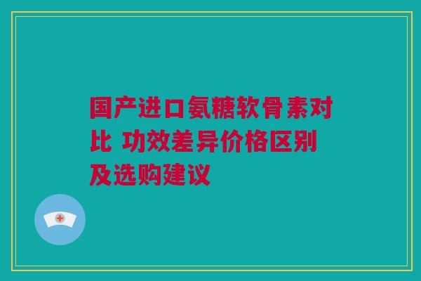 国产进口氨糖软骨素对比 功效差异价格区别及选购建议