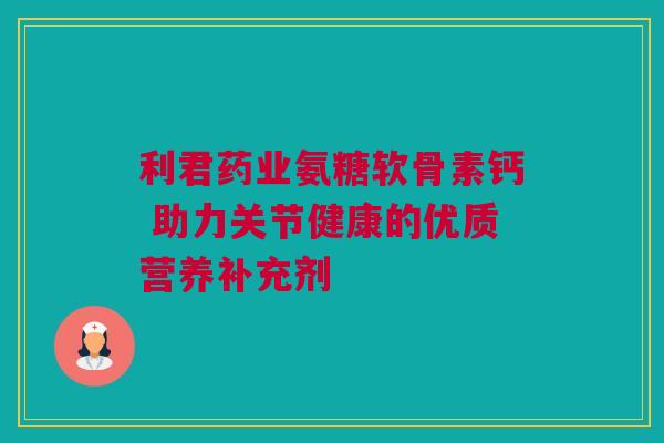 利君药业氨糖软骨素钙 助力关节健康的优质营养补充剂