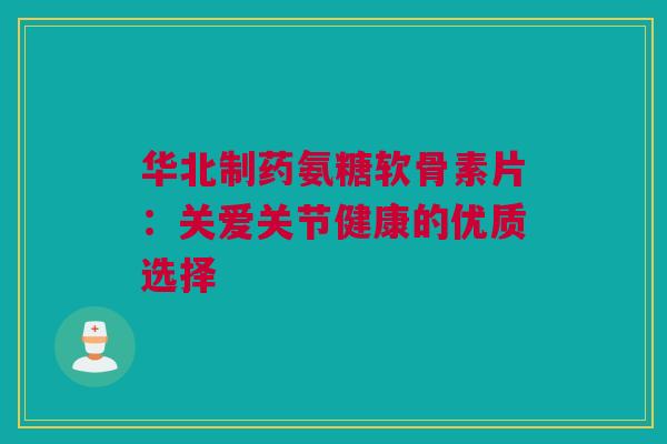 华北制药氨糖软骨素片：关爱关节健康的优质选择