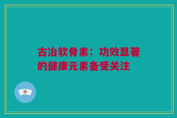 古冶软骨素：功效显著的健康元素备受关注