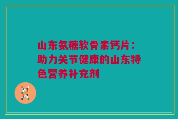 山东氨糖软骨素钙片：助力关节健康的山东特色营养补充剂