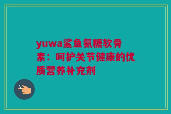 yuwa鲨鱼氨糖软骨素：呵护关节健康的优质营养补充剂