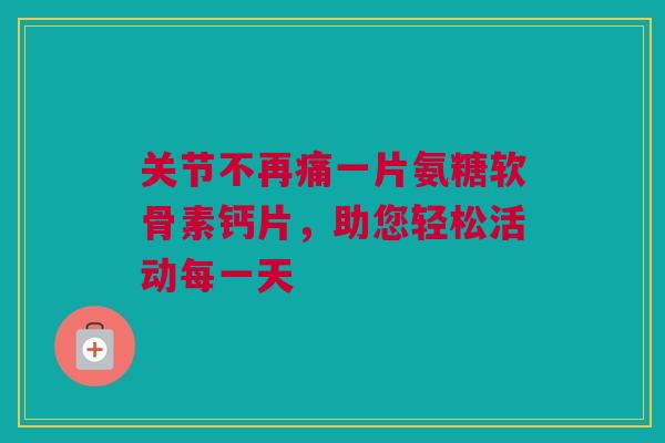 关节不再痛一片氨糖软骨素钙片，助您轻松活动每一天