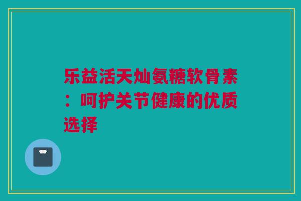 乐益活天灿氨糖软骨素：呵护关节健康的优质选择