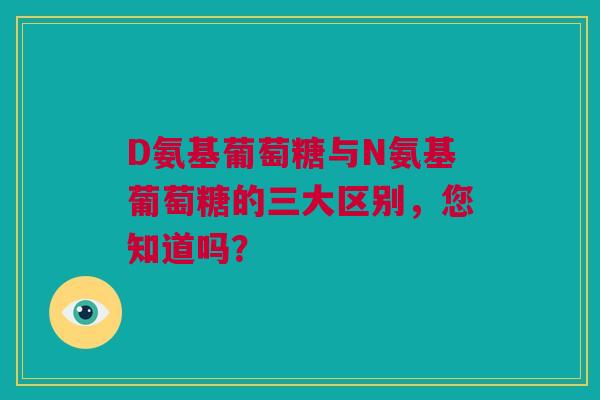 D氨基葡萄糖与N氨基葡萄糖的三大区别，您知道吗？