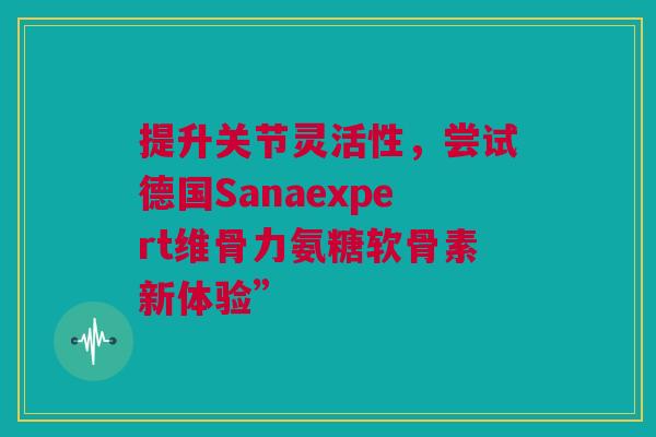 提升关节灵活性，尝试德国Sanaexpert维骨力氨糖软骨素新体验”