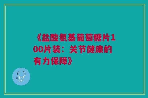 《盐酸氨基葡萄糖片100片装：关节健康的有力保障》