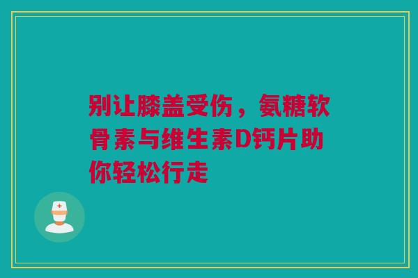 别让膝盖受伤，氨糖软骨素与维生素D钙片助你轻松行走