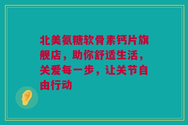 北美氨糖软骨素钙片旗舰店，助你舒适生活，关爱每一步，让关节自由行动