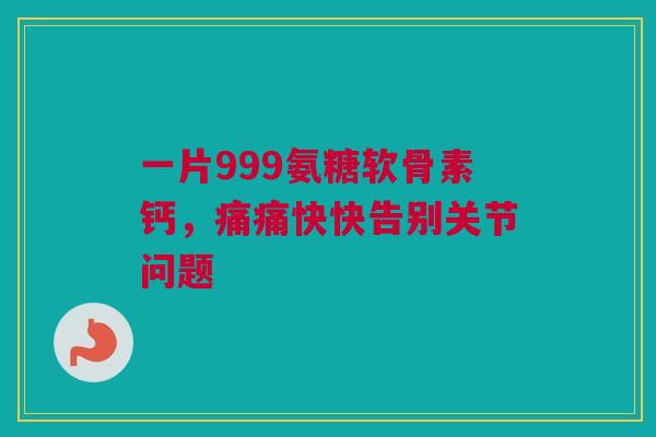 一片999氨糖软骨素钙，痛痛快快告别关节问题