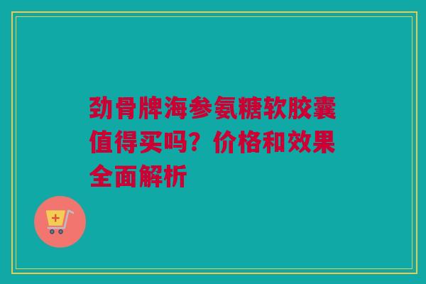 劲骨牌海参氨糖软胶囊值得买吗?价格和效果全面解析 劲骨牌海参氨糖软胶囊值得买吗?价格和效果全面解析
