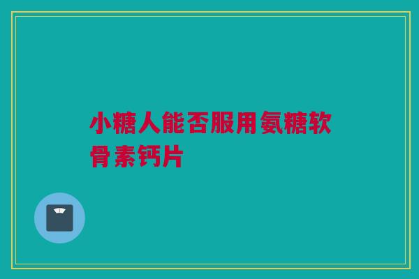 小糖人能否服用氨糖软骨素钙片