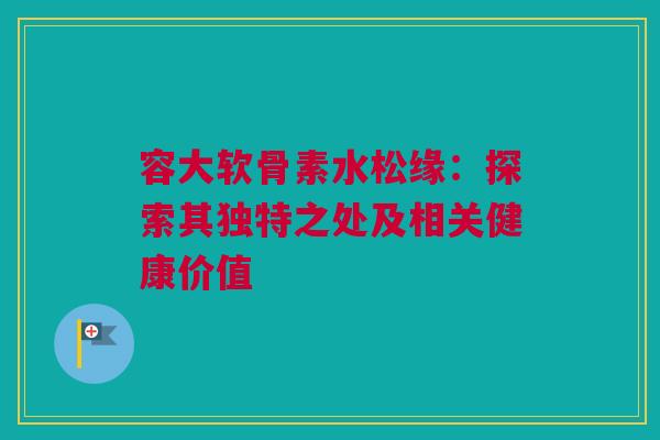 容大软骨素水松缘：探索其独特之处及相关健康价值