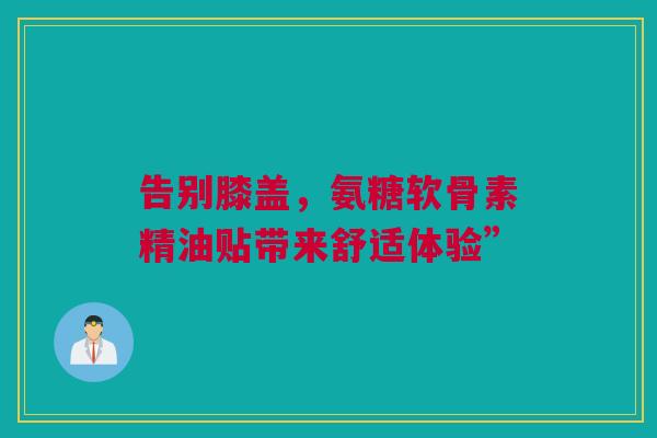 告别膝盖，氨糖软骨素精油贴带来舒适体验”