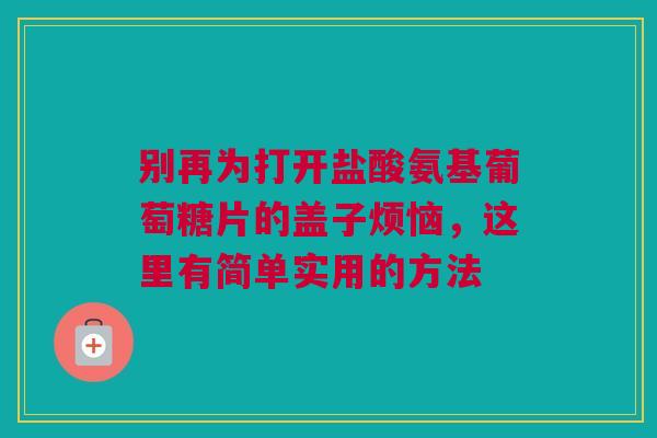 别再为打开盐酸氨基葡萄糖片的盖子烦恼,这里有简单实用的方法 别再为打开盐酸氨基葡萄糖片的盖子烦恼,这里有简单实用的方法