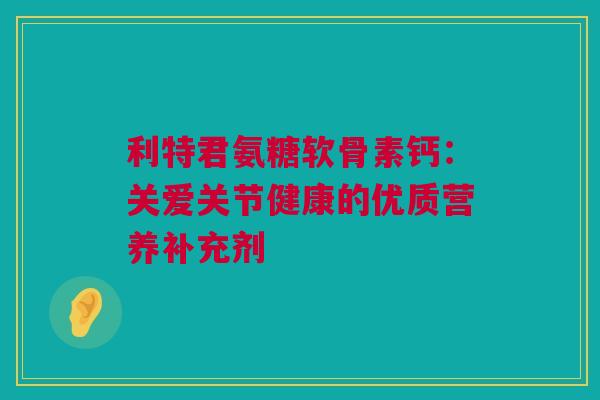 利特君氨糖软骨素钙：关爱关节健康的优质营养补充剂
