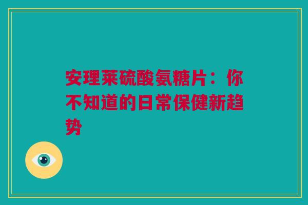 安理莱硫酸氨糖片：你不知道的日常保健新趋势