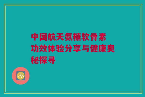 中国航天氨糖软骨素 功效体验分享与健康奥秘探寻