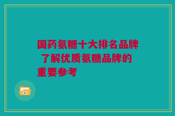 国药氨糖十大排名品牌 了解优质氨糖品牌的重要参考