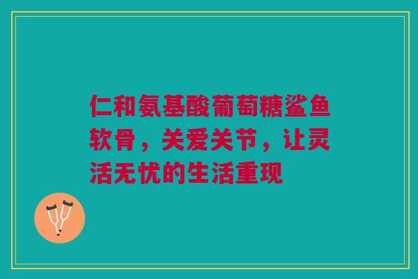 仁和氨基酸葡萄糖鲨鱼软骨，关爱关节，让灵活无忧的生活重现
